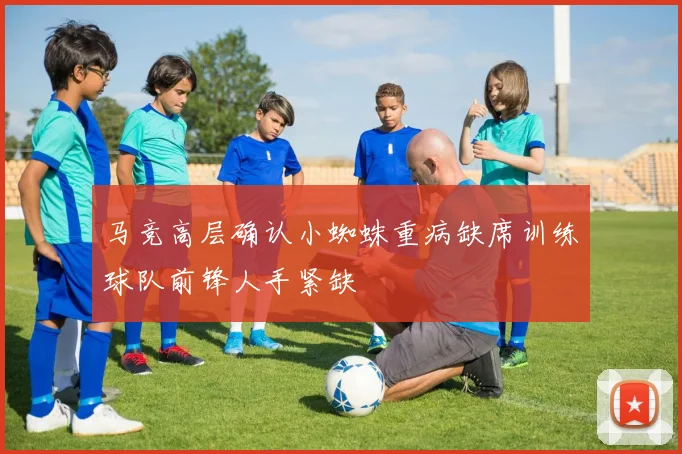 马竞高层确认小蜘蛛重病缺席训练球队前锋人手紧缺