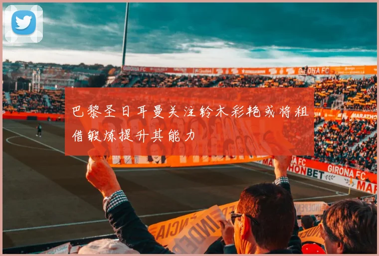 巴黎圣日耳曼关注铃木彩艳或将租借锻炼提升其能力