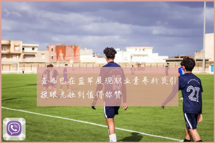 查洛巴在蓝军展现职业素养科莫引援眼光独到值得称赞