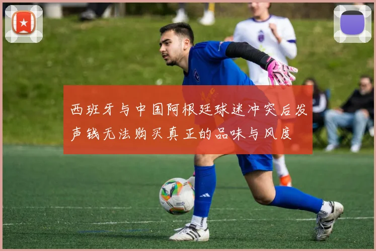西班牙与中国阿根廷球迷冲突后发声钱无法购买真正的品味与风度