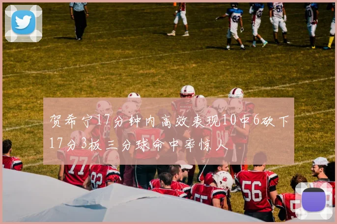 贺希宁17分钟内高效表现10中6砍下17分3板三分球命中率惊人