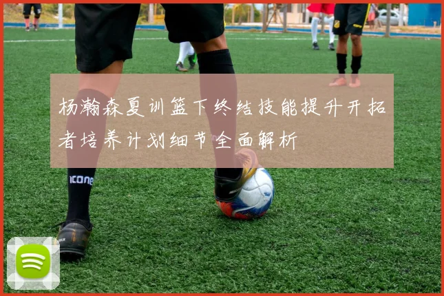 杨瀚森夏训篮下终结技能提升开拓者培养计划细节全面解析