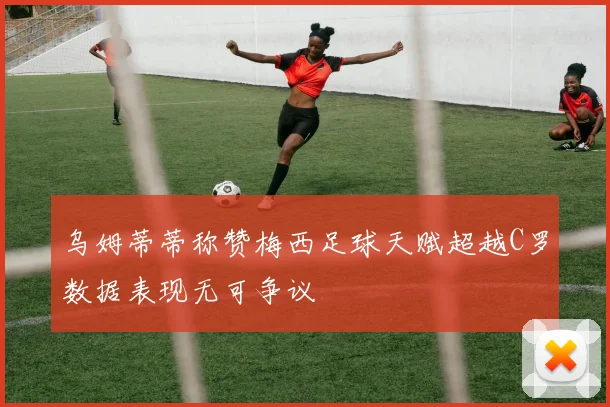 乌姆蒂蒂称赞梅西足球天赋超越C罗数据表现无可争议