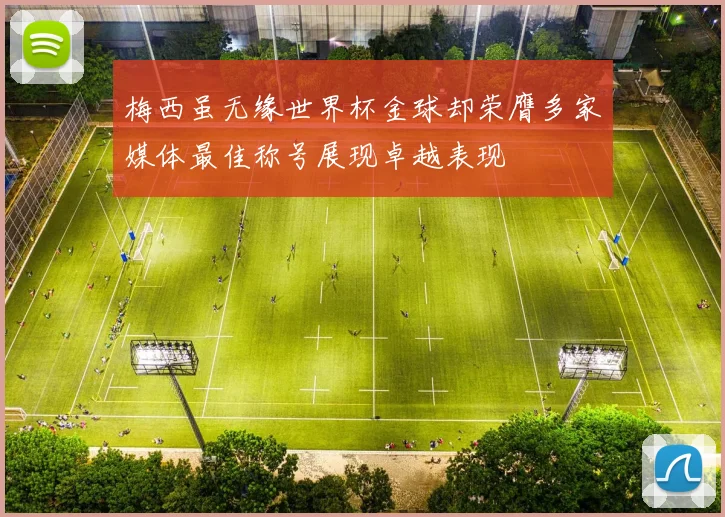 梅西虽无缘世界杯金球却荣膺多家媒体最佳称号展现卓越表现