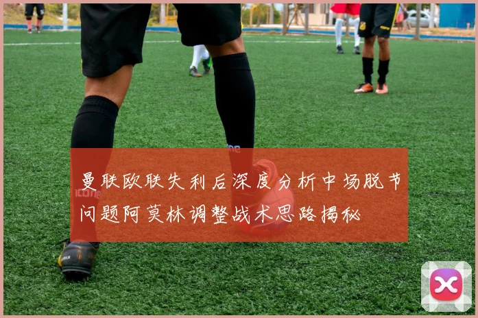 曼联欧联失利后深度分析中场脱节问题阿莫林调整战术思路揭秘