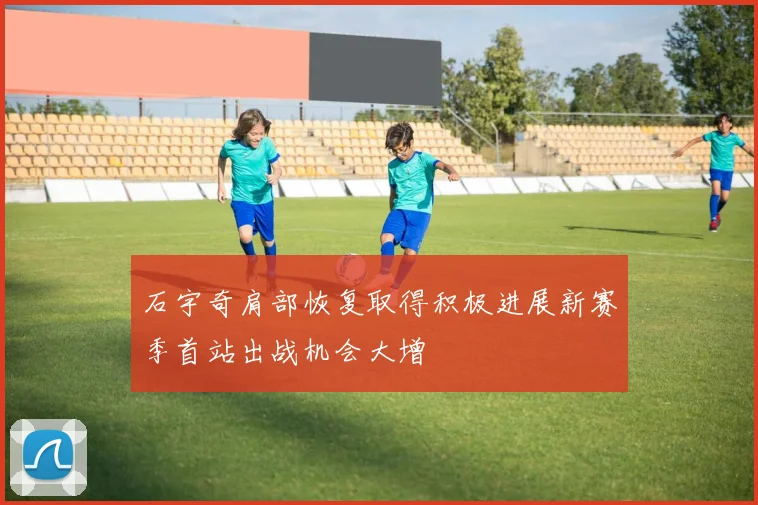 石宇奇肩部恢复取得积极进展新赛季首站出战机会大增